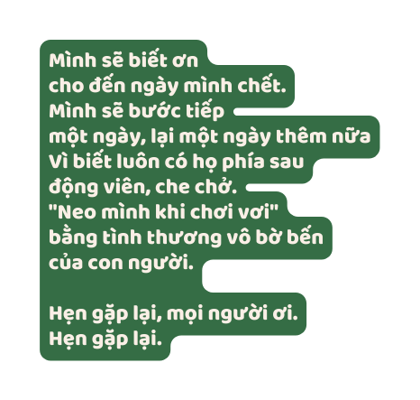 Mình sẽ biết ơn cho đến ngày mình chết Mình sẽ bước tiếp một ngày lại một ngày thêm nữa Vì biết luôn có họ phía sau động viên che chở Neo mình khi chơi vơi bằng tình thương vô bờ bến của con người Hẹn gặp lại mọi người ơi Hẹn gặp lại