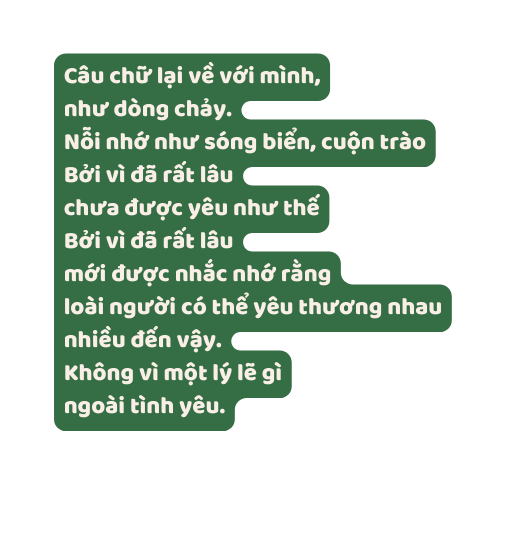 Câu chữ lại về với mình như dòng chảy Nỗi nhớ như sóng biển cuộn trào Bởi vì đã rất lâu chưa được yêu như thế Bởi vì đã rất lâu mới được nhắc nhớ rằng loài người có thể yêu thương nhau nhiều đến vậy Không vì một lý lẽ gì ngoài tình yêu