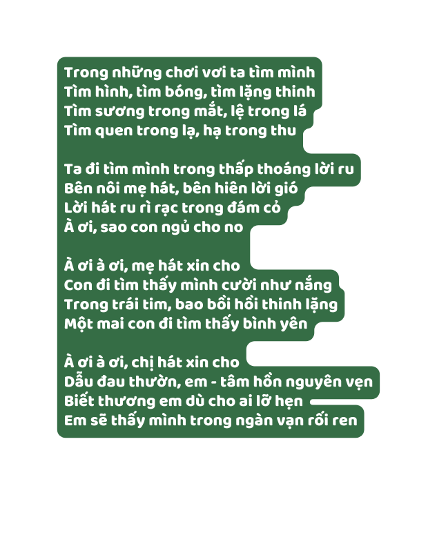 Trong những chơi vơi ta tìm mình Tìm hình tìm bóng tìm lặng thinh Tìm sương trong mắt lệ trong lá Tìm quen trong lạ hạ trong thu Ta đi tìm mình trong thấp thoáng lời ru Bên nôi mẹ hát bên hiên lời gió Lời hát ru rì rạc trong đám cỏ À ơi sao con ngủ cho no À ơi à ơi mẹ hát xin cho Con đi tìm thấy mình cười như nắng Trong trái tim bao bồi hồi thinh lặng Một mai con đi tìm thấy bình yên À ơi à ơi chị hát xin cho Dẫu đau thườn em tâm hồn nguyên vẹn Biết thương em dù cho ai lỡ hẹn Em sẽ thấy mình trong ngàn vạn rối ren