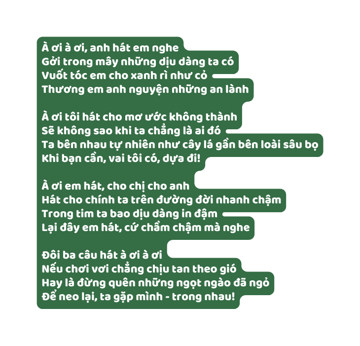 À ơi à ơi anh hát em nghe Gởi trong mây những dịu dàng ta có Vuốt tóc em cho xanh rì như cỏ Thương em anh nguyện những an lành À ơi tôi hát cho mơ ước không thành Sẽ không sao khi ta chẳng là ai đó Ta bên nhau tự nhiên như cây lá gần bên loài sâu bọ Khi bạn cần vai tôi có dựa đi À ơi em hát cho chị cho anh Hát cho chính ta trên đường đời nhanh chậm Trong tim ta bao dịu dàng in đậm Lại đây em hát cứ chầm chậm mà nghe Đôi ba câu hát à ơi à ơi Nếu chơi vơi chẳng chịu tan theo gió Hay là đừng quên những ngọt ngào đã ngỏ Để neo lại ta gặp mình trong nhau